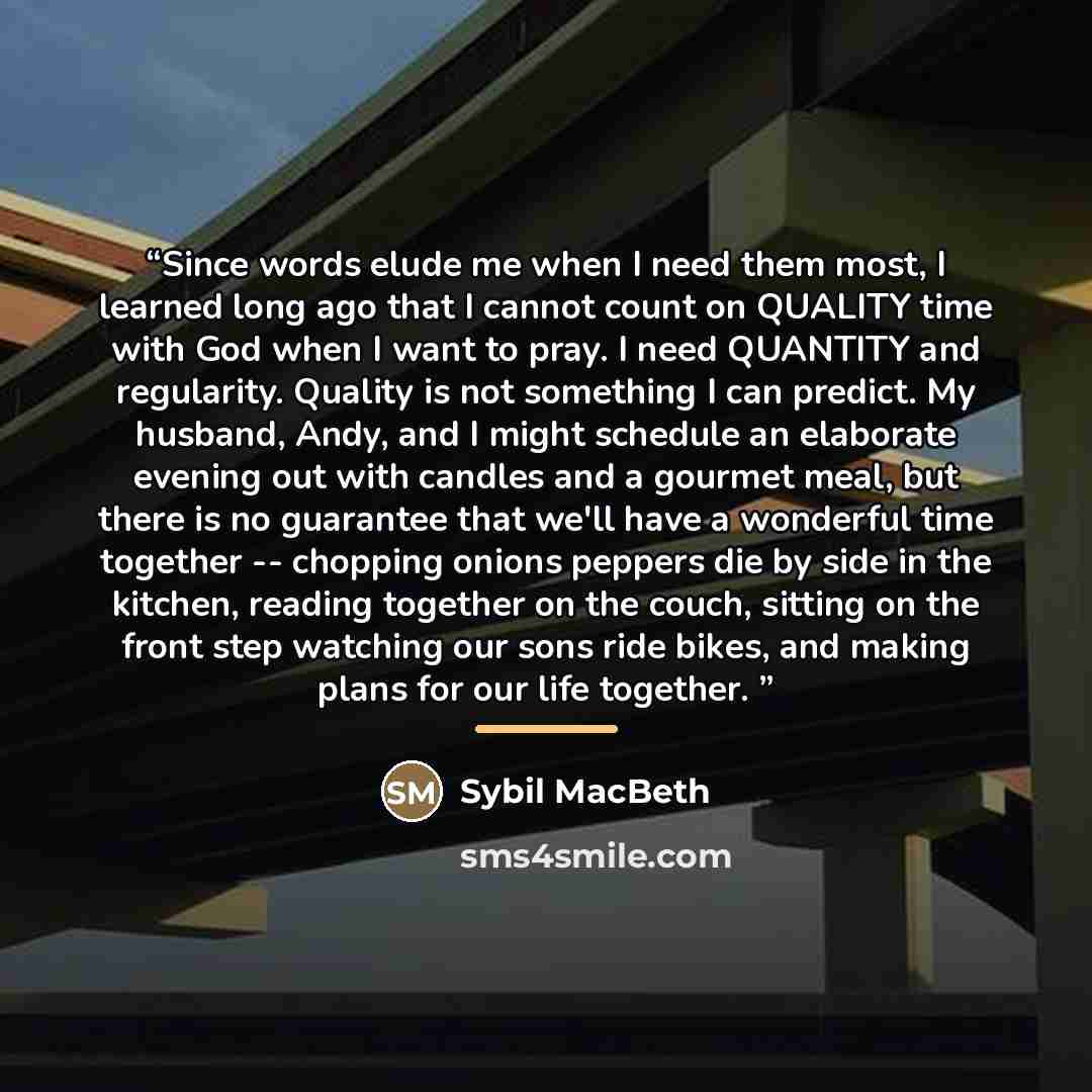 “Since words elude me when I need them most, I learned long ago that I cannot count on QUALITY time with God when I want to pray. I need QUANTITY and regularity. Quality is not something I can predict. My husband, Andy, and I might schedule an elaborate evening out with candles and a gourmet meal…” quote by Sybil MacBeth