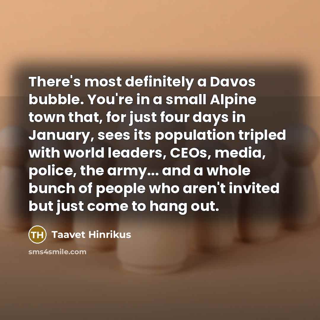 “There's most definitely a Davos bubble. You're in a small Alpine town that, for just four days in January, sees its population tripled with world leaders, CEOs, media, police, the army... and a whole bunch of people who aren't invited but just come to hang out.” quote by Taavet Hinrikus