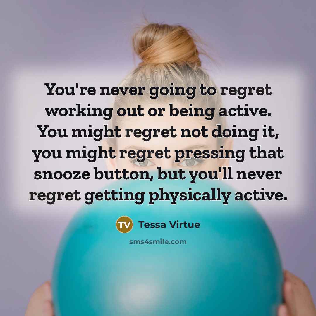 “You're never going to regret working out or being active. You might regret not doing it, you might regret pressing that snooze button, but you'll never regret getting physically active.” quote by Tessa Virtue