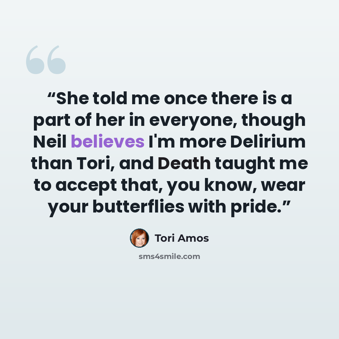 “She told me once there is a part of her in everyone, though Neil believes I'm more Delirium than Tori, and Death taught me to accept that, you know, wear your butterflies with pride.” quote by Tori Amos