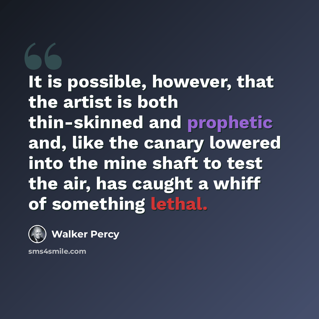 “It is possible, however, that the artist is both thin-skinned and prophetic and, like the canary lowered into the mine shaft to test the air, has caught a whiff of something lethal.” quote by Walker Percy