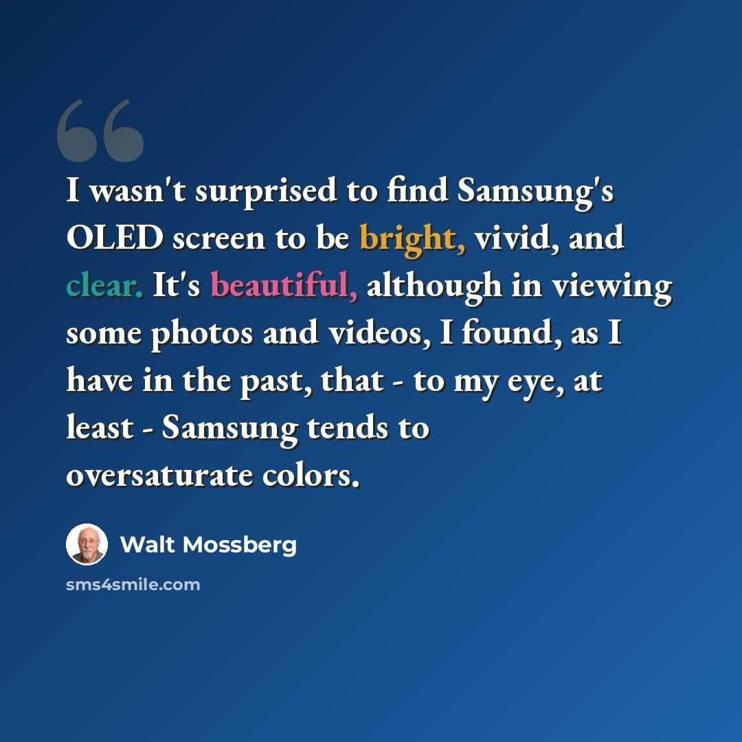 “I wasn't surprised to find Samsung's OLED screen to be bright, vivid, and clear. It's beautiful, although in viewing some photos and videos, I found, as I have in the past, that - to my eye, at least - Samsung tends to oversaturate colors.” quote by Walt Mossberg