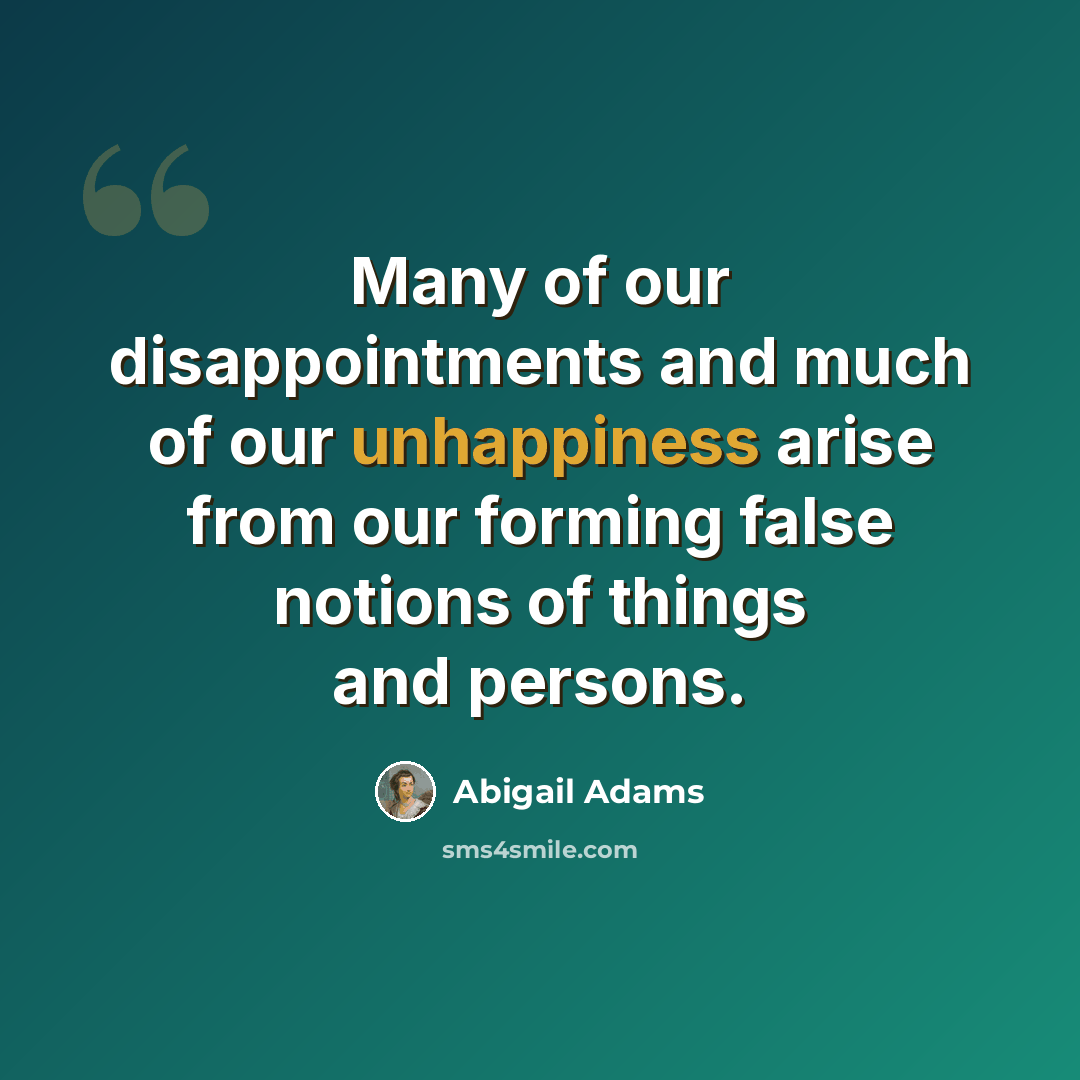 “Many of our disappointments and much of our unhappiness arise from our forming false notions of things and persons.” quote by Abigail Adams