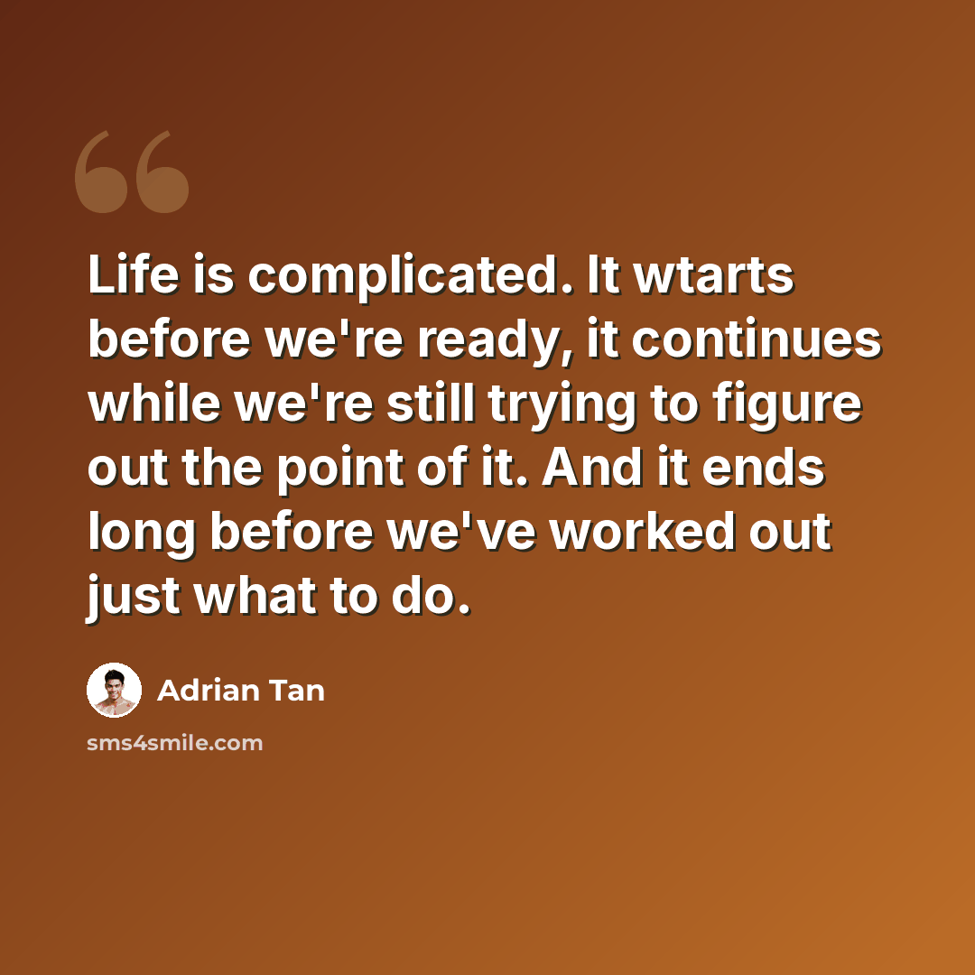 “Life is complicated. It wtarts before we're ready, it continues while we're still trying to figure out the point of it. And it ends long before we've worked out just what to do.” quote by Adrian Tan