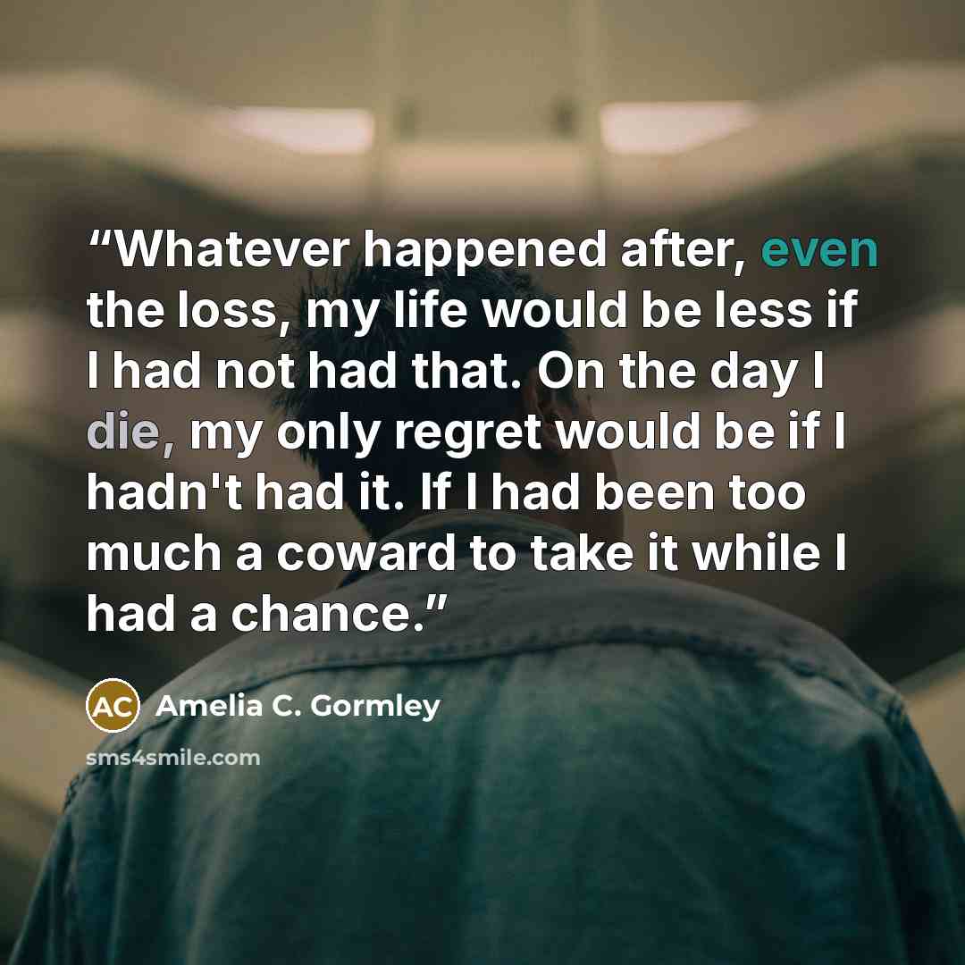 “Whatever happened after, even the loss, my life would be less if I had not had that. On the day I die, my only regret would be if I hadn't had it. If I had been too much a coward to take it while I had a chance.” quote by Amelia C. Gormley