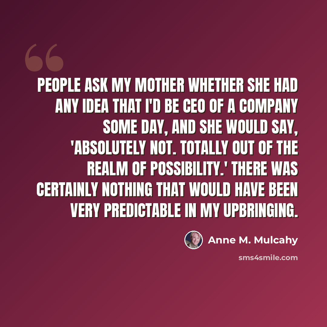 “People ask my mother whether she had any idea that I'd be CEO of a company some day, and she would say, 'Absolutely not. Totally out of the realm of possibility.' There was certainly nothing that would have been very predictable in my upbringing.” quote by Anne M. Mulcahy