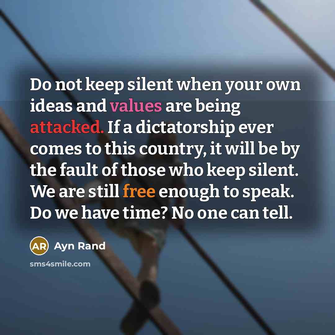 “Do not keep silent when your own ideas and values are being attacked. If a dictatorship ever comes to this country, it will be by the fault of those who keep silent. We are still free enough to speak. Do we have time? No one can tell.” quote by Ayn Rand