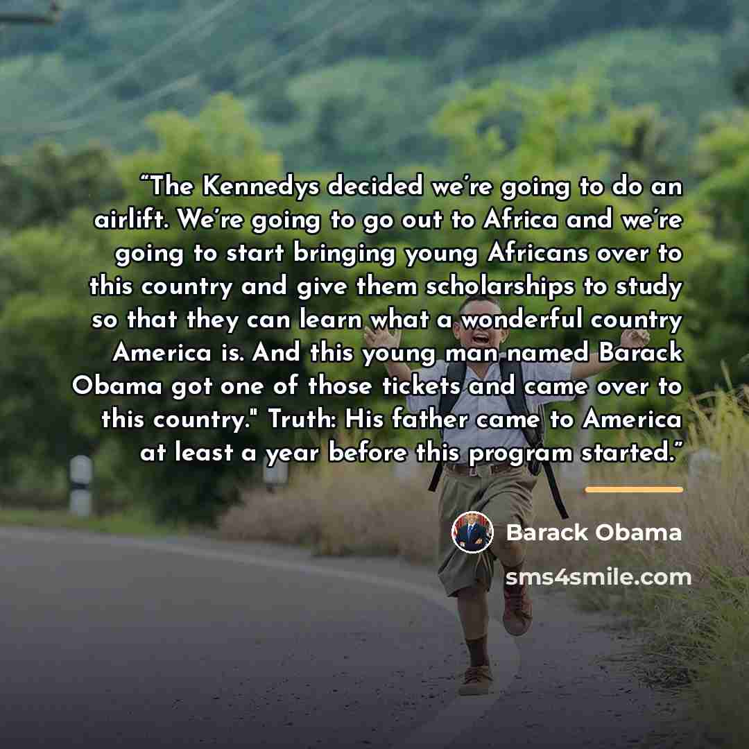 “The Kennedys decided we’re going to do an airlift. We’re going to go out to Africa and we’re going to start bringing young Africans over to this country and give them scholarships to study so that they can learn what a wonderful country America is. And this young man named Barack Obama got one of…” quote by Barack Obama