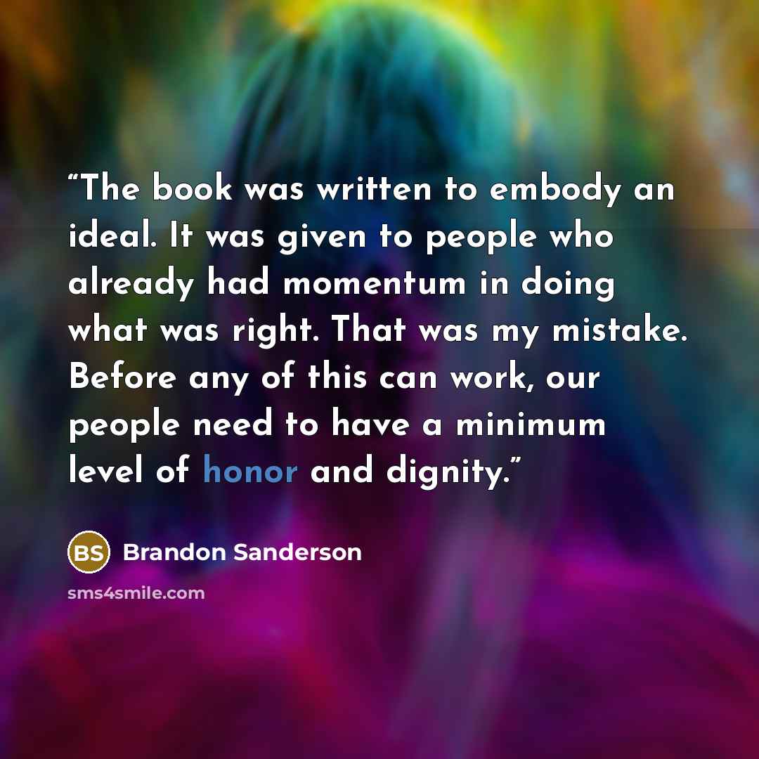 “The book was written to embody an ideal. It was given to people who already had momentum in doing what was right. That was my mistake. Before any of this can work, our people need to have a minimum level of honor and dignity.” quote by Brandon Sanderson