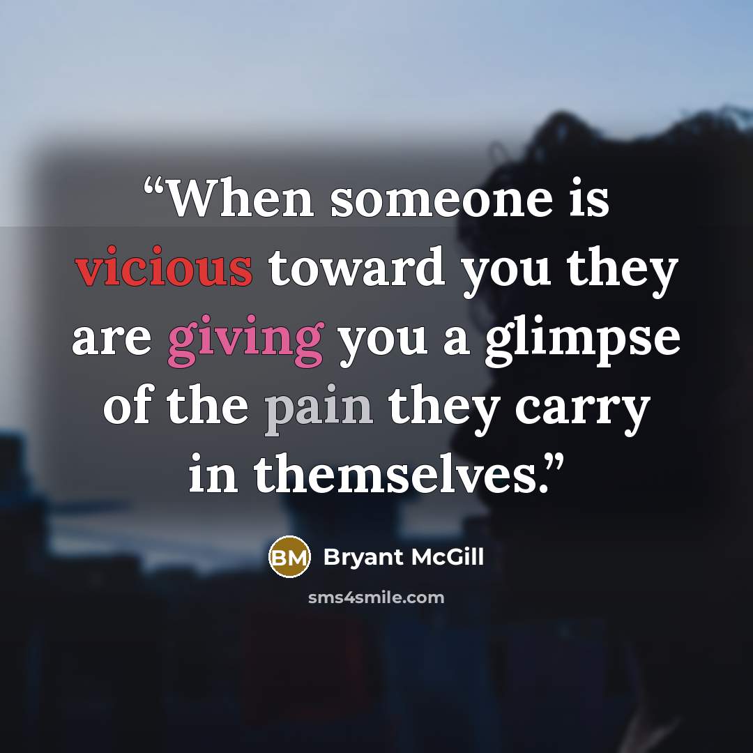 “When someone is vicious toward you they are giving you a glimpse of the pain they carry in themselves.” quote by Bryant McGill