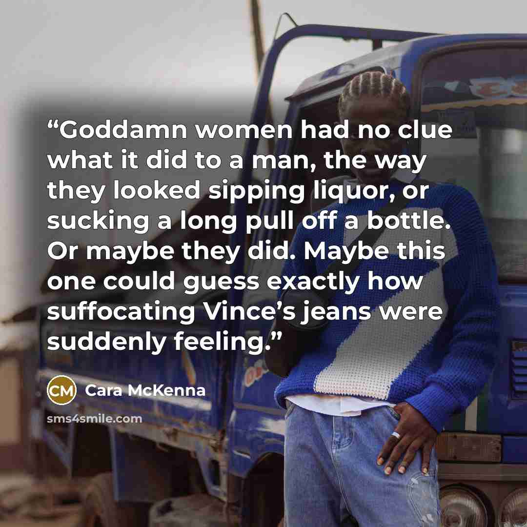 “Goddamn women had no clue what it did to a man, the way they looked sipping liquor, or sucking a long pull off a bottle. Or maybe they did. Maybe this one could guess exactly how suffocating Vince’s jeans were suddenly feeling.” quote by Cara McKenna