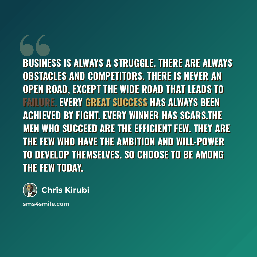 “Business is always a struggle. There are always obstacles and competitors. There is never an open road, except the wide road that leads to failure. Every great success has always been achieved by fight. Every winner has scars.The men who succeed are the efficient few. They are the few who have the…” quote by Chris Kirubi