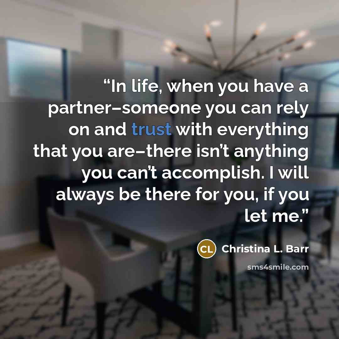 “In life, when you have a partner–someone you can rely on and trust with everything that you are–there isn’t anything you can’t accomplish. I will always be there for you, if you let me.” quote by Christina L. Barr