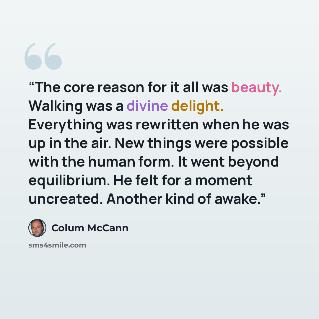 “The core reason for it all was beauty. Walking was a divine delight. Everything was rewritten when he was up in the air. New things were possible with the human form. It went beyond equilibrium. He felt for a moment uncreated. Another kind of awake.” quote by Colum McCann