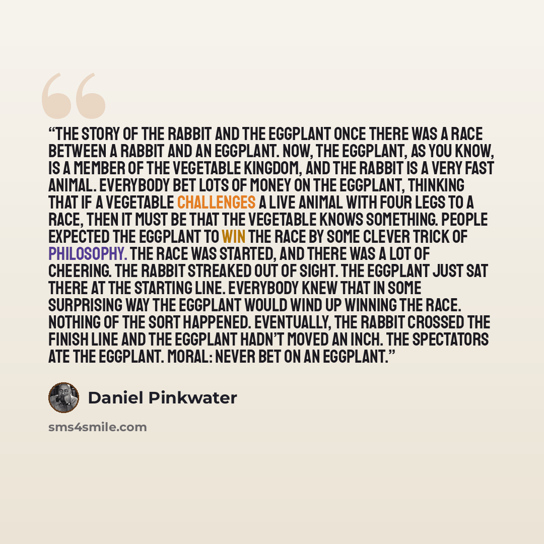 “The Story of the Rabbit and the Eggplant Once there was a race between a rabbit and an eggplant. Now, the eggplant, as you know, is a member of the vegetable kingdom, and the rabbit is a very fast animal. Everybody bet lots of money on the eggplant, thinking that if a vegetable challenges a live…” quote by Daniel Pinkwater