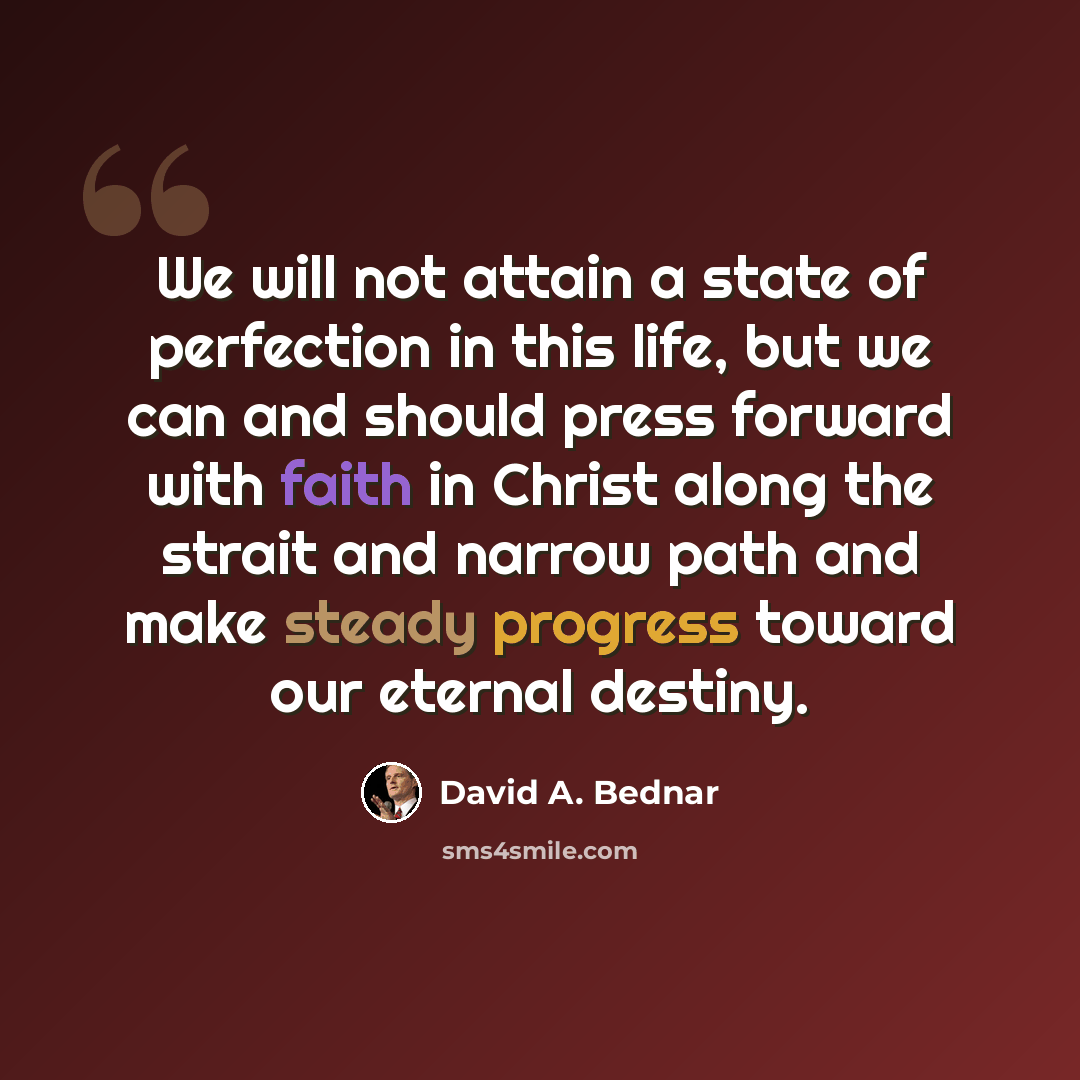 “We will not attain a state of perfection in this life, but we can and should press forward with faith in Christ along the strait and narrow path and make steady progress toward our eternal destiny.” quote by David A. Bednar