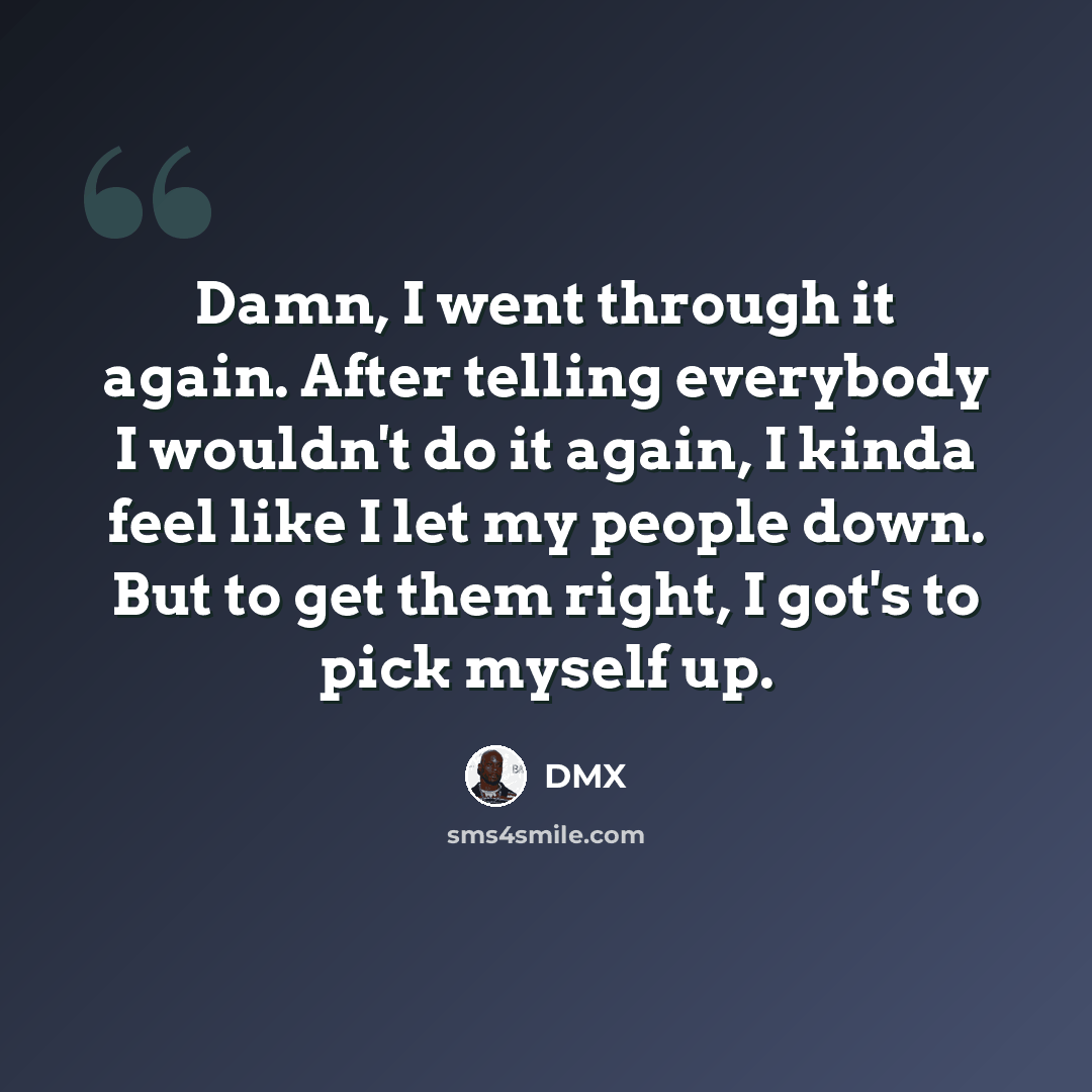 “Damn, I went through it again. After telling everybody I wouldn't do it again, I kinda feel like I let my people down. But to get them right, I got's to pick myself up.” quote by Dmx