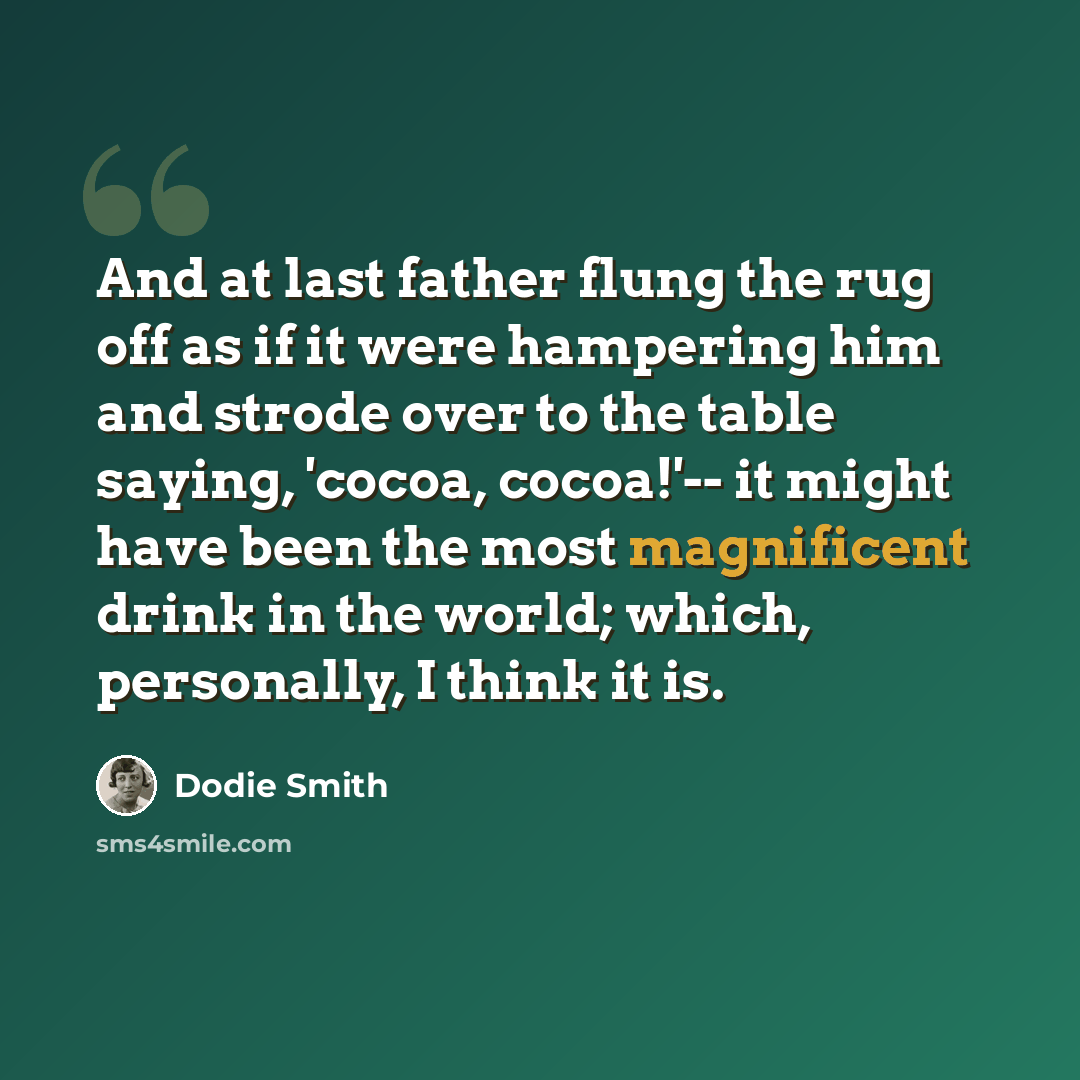 “And at last father flung the rug off as if it were hampering him and strode over to the table saying, 'cocoa, cocoa!'-- it might have been the most magnificent drink in the world; which, personally, I think it is.” quote by Dodie Smith