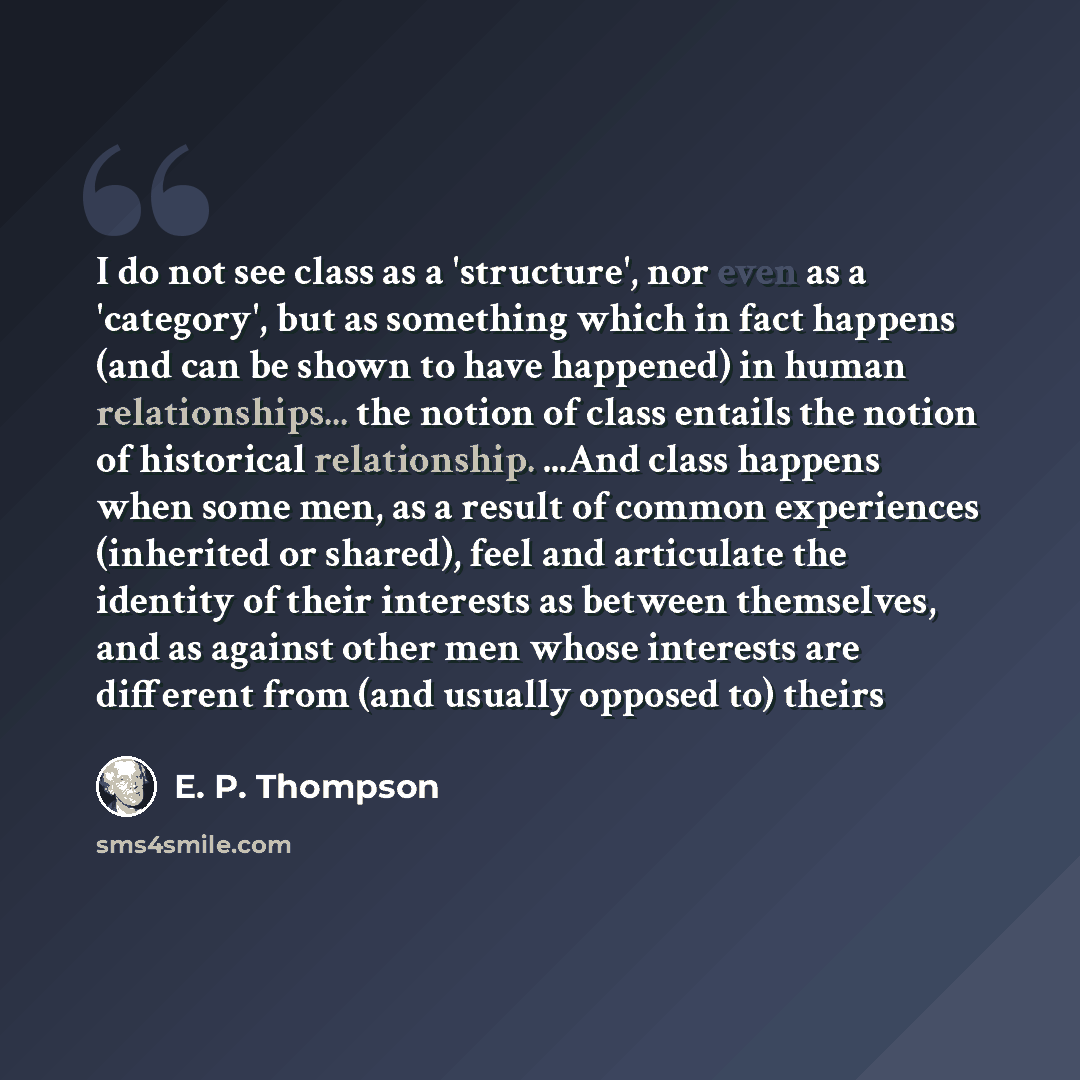 “I do not see class as a 'structure', nor even as a 'category', but as something which in fact happens (and can be shown to have happened) in human relationships... the notion of class entails the notion of historical relationship. ...And class happens when some men, as a result of common…” quote by E. P. Thompson