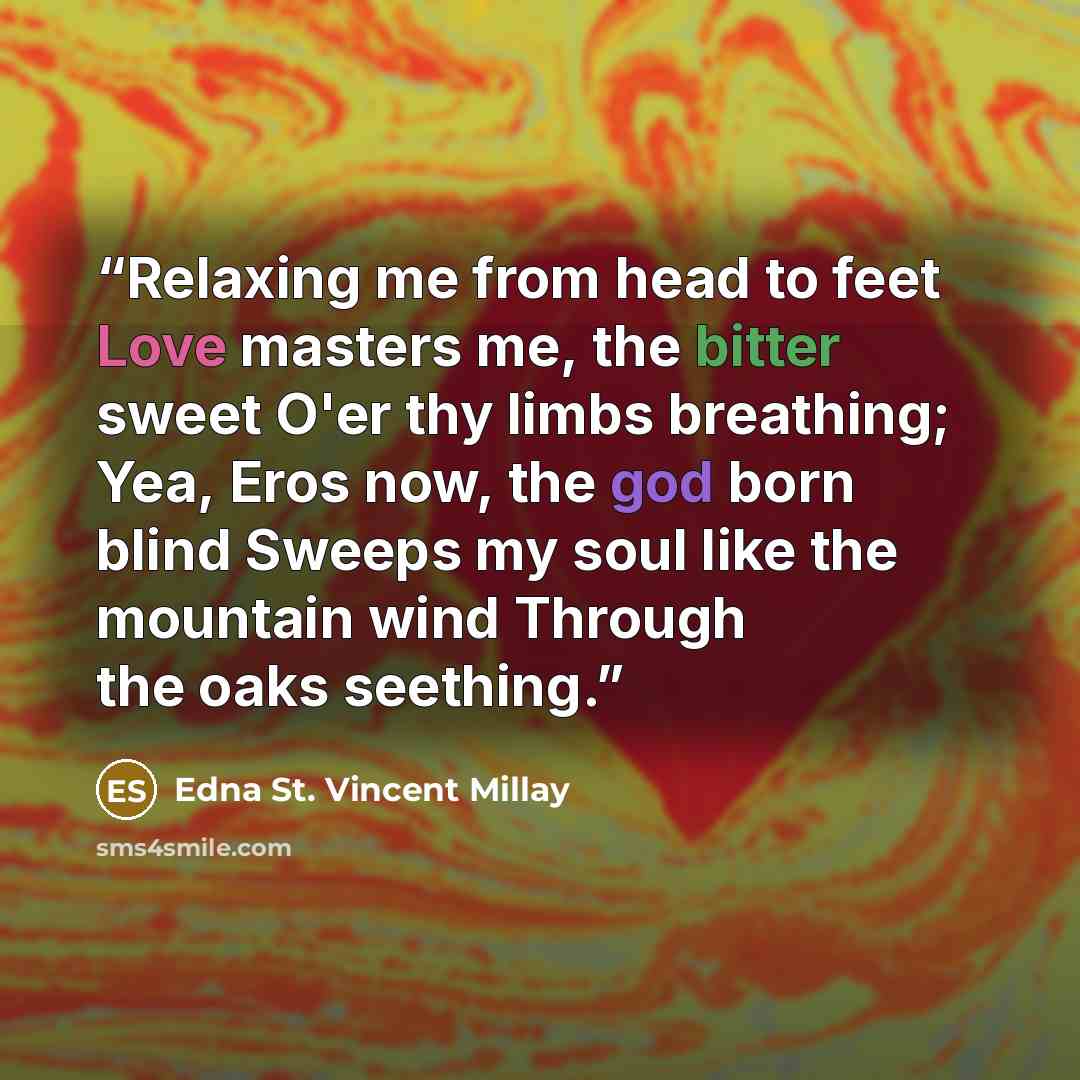 “Relaxing me from head to feet Love masters me, the bitter sweet O'er thy limbs breathing; Yea, Eros now, the god born blind Sweeps my soul like the mountain wind Through the oaks seething.” quote by Edna St. Vincent Millay