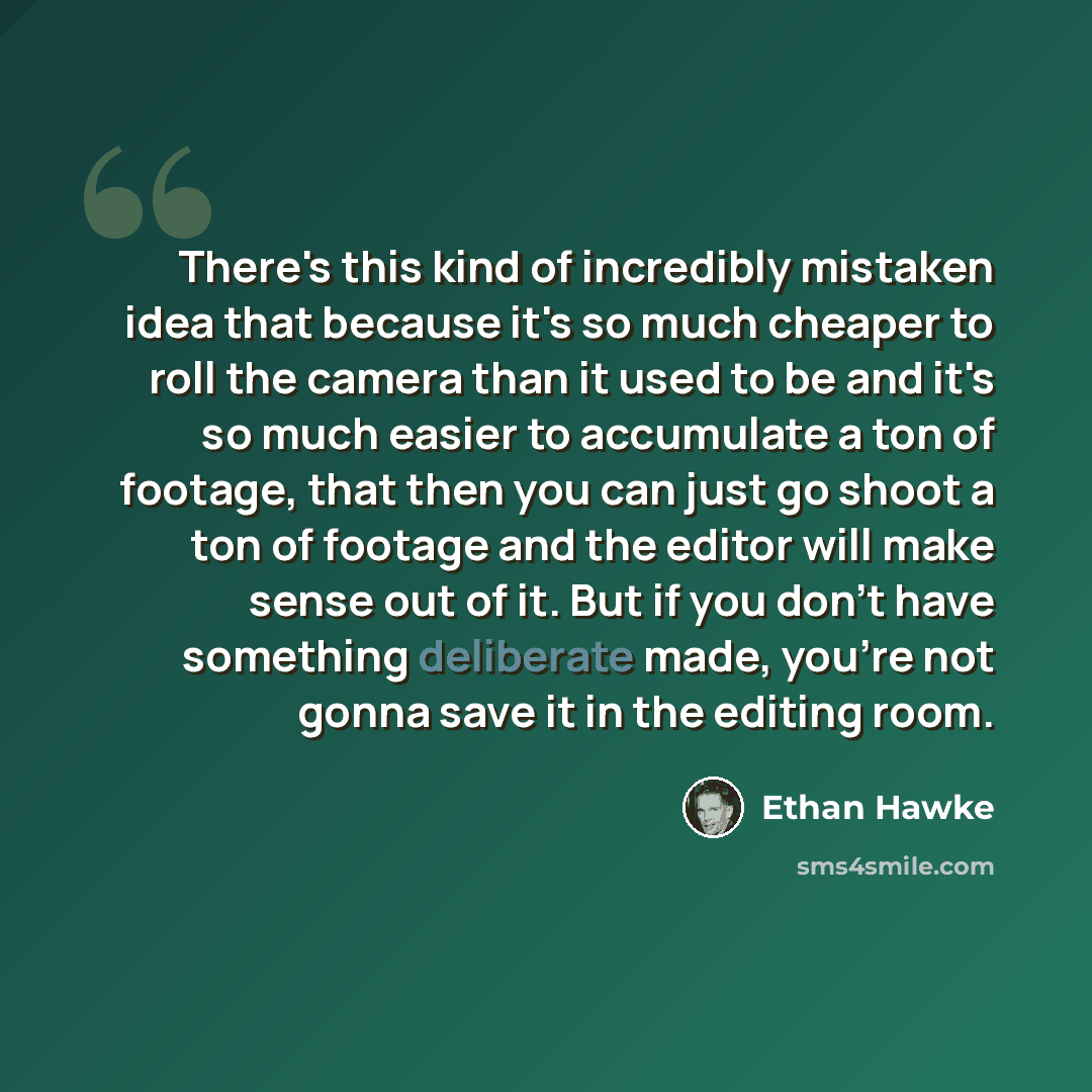 “There's this kind of incredibly mistaken idea that because it's so much cheaper to roll the camera than it used to be and it's so much easier to accumulate a ton of footage, that then you can just go shoot a ton of footage and the editor will make sense out of it. But if you don't have something…” quote by Ethan Hawke