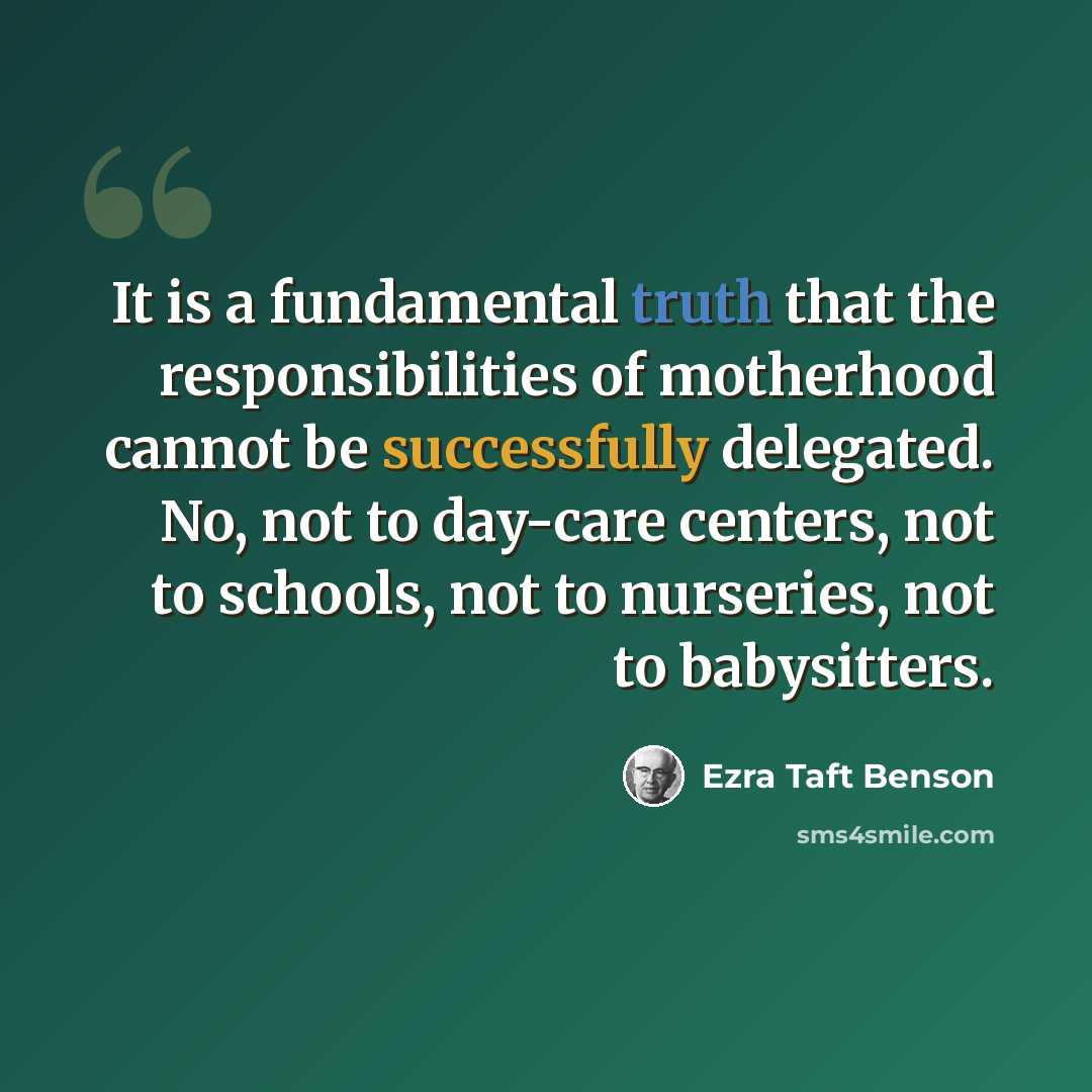 “It is a fundamental truth that the responsibilities of motherhood cannot be successfully delegated. No, not to day-care centers, not to schools, not to nurseries, not to babysitters.” quote by Ezra Taft Benson