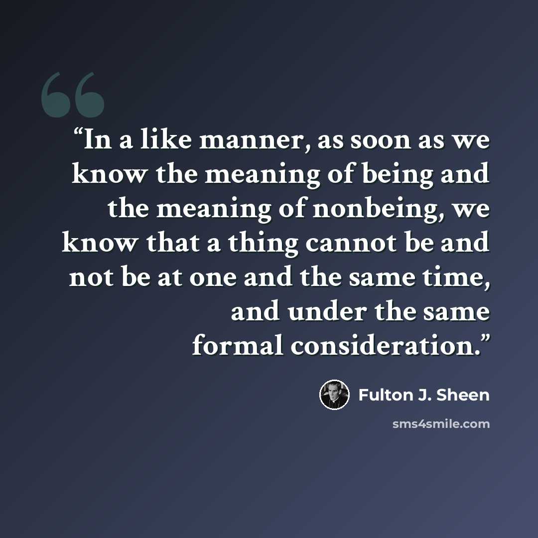 “In a like manner, as soon as we know the meaning of being and the meaning of nonbeing, we know that a thing cannot be and not be at one and the same time, and under the same formal consideration.” quote by Fulton J. Sheen