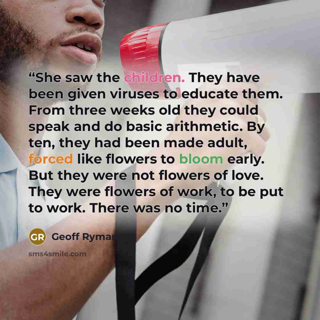“She saw the children. They have been given viruses to educate them. From three weeks old they could speak and do basic arithmetic. By ten, they had been made adult, forced like flowers to bloom early. But they were not flowers of love. They were flowers of work, to be put to work. There was no time.” quote by Geoff Ryman