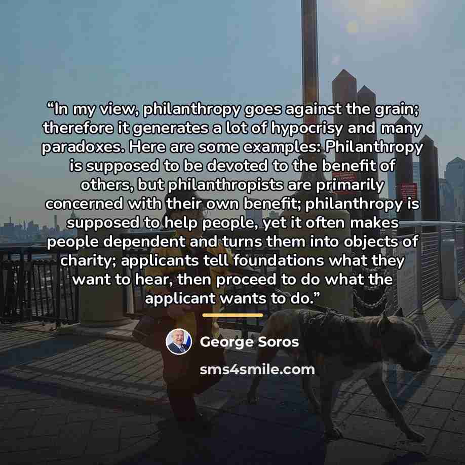 “In my view, philanthropy goes against the grain; therefore it generates a lot of hypocrisy and many paradoxes. Here are some examples: Philanthropy is supposed to be devoted to the benefit of others, but philanthropists are primarily concerned with their own benefit; philanthropy is supposed to…” quote by George Soros