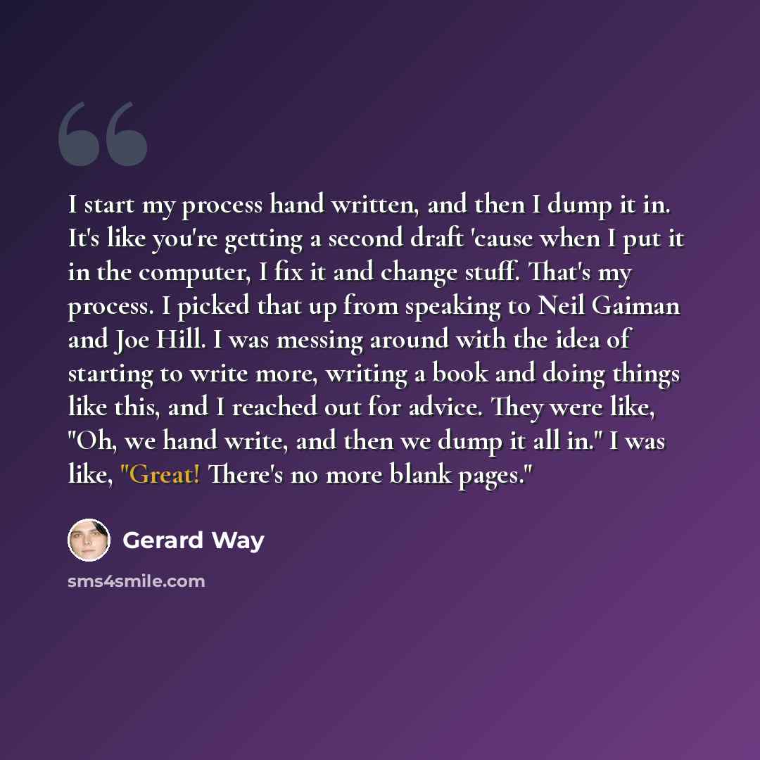 “I start my process hand written, and then I dump it in. It's like you're getting a second draft 'cause when I put it in the computer, I fix it and change stuff. That's my process. I picked that up from speaking to Neil Gaiman and Joe Hill. I was messing around with the idea of starting to write…” quote by Gerard Way