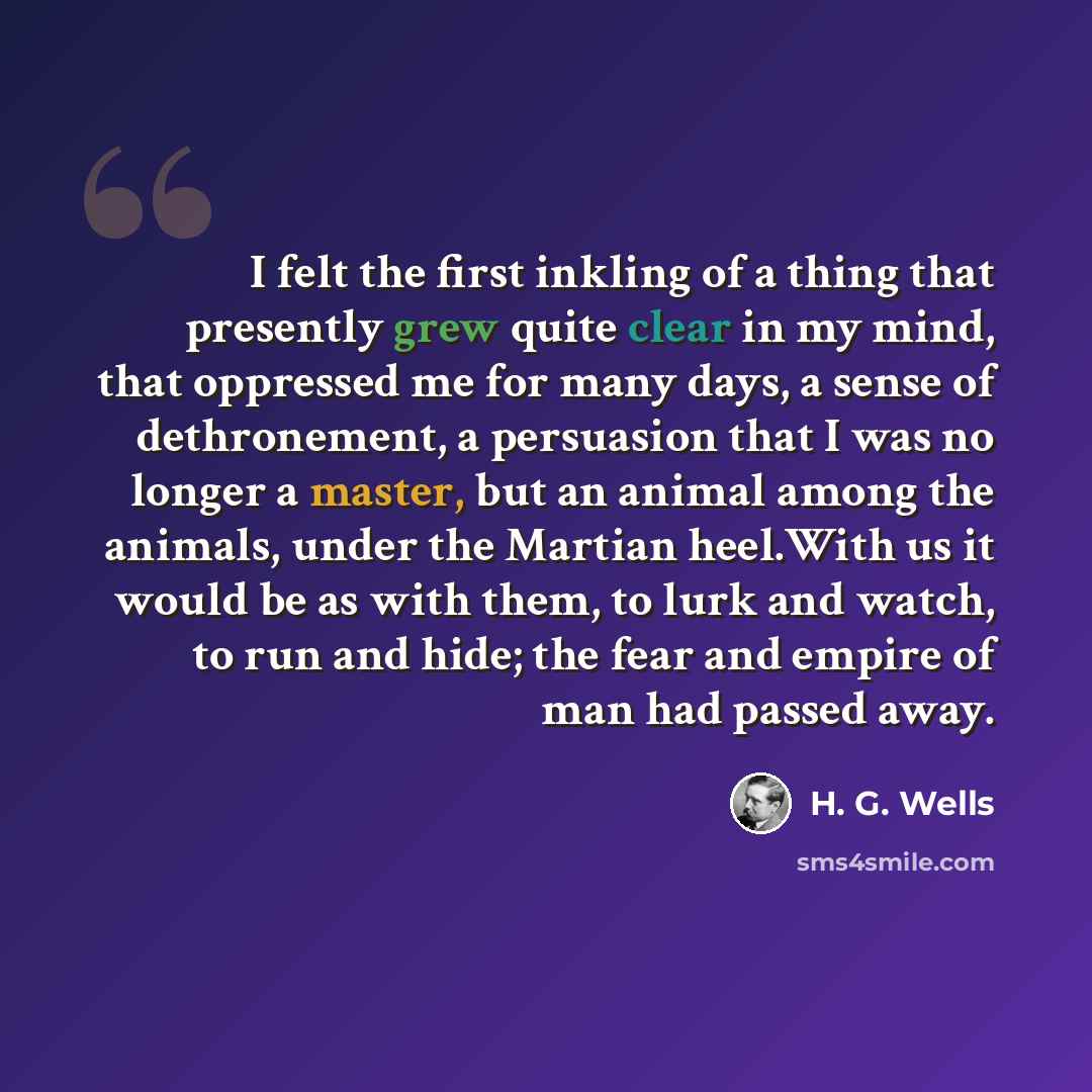 “I felt the first inkling of a thing that presently grew quite clear in my mind, that oppressed me for many days, a sense of dethronement, a persuasion that I was no longer a master, but an animal among the animals, under the Martian heel.With us it would be as with them, to lurk and watch, to run…” quote by H. G. Wells