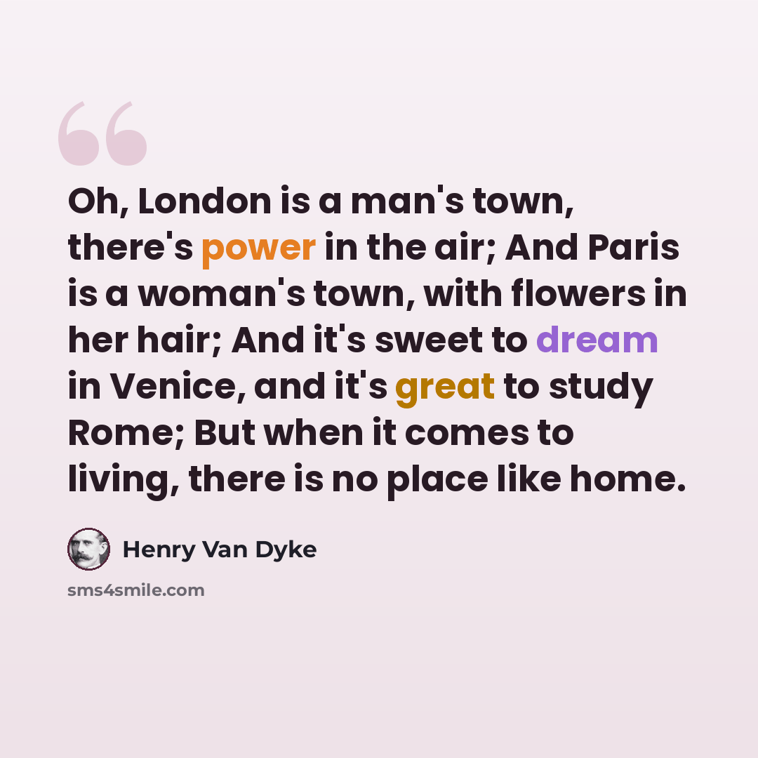 “Oh, London is a man's town, there's power in the air; And Paris is a woman's town, with flowers in her hair; And it's sweet to dream in Venice, and it's great to study Rome; But when it comes to living, there is no place like home.” quote by Henry Van Dyke