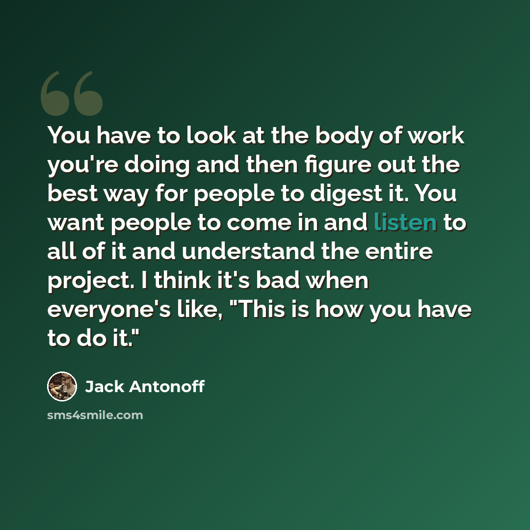 “You have to look at the body of work you're doing and then figure out the best way for people to digest it. You want people to come in and listen to all of it and understand the entire project. I think it's bad when everyone's like, "This is how you have to do it."” quote by Jack Antonoff