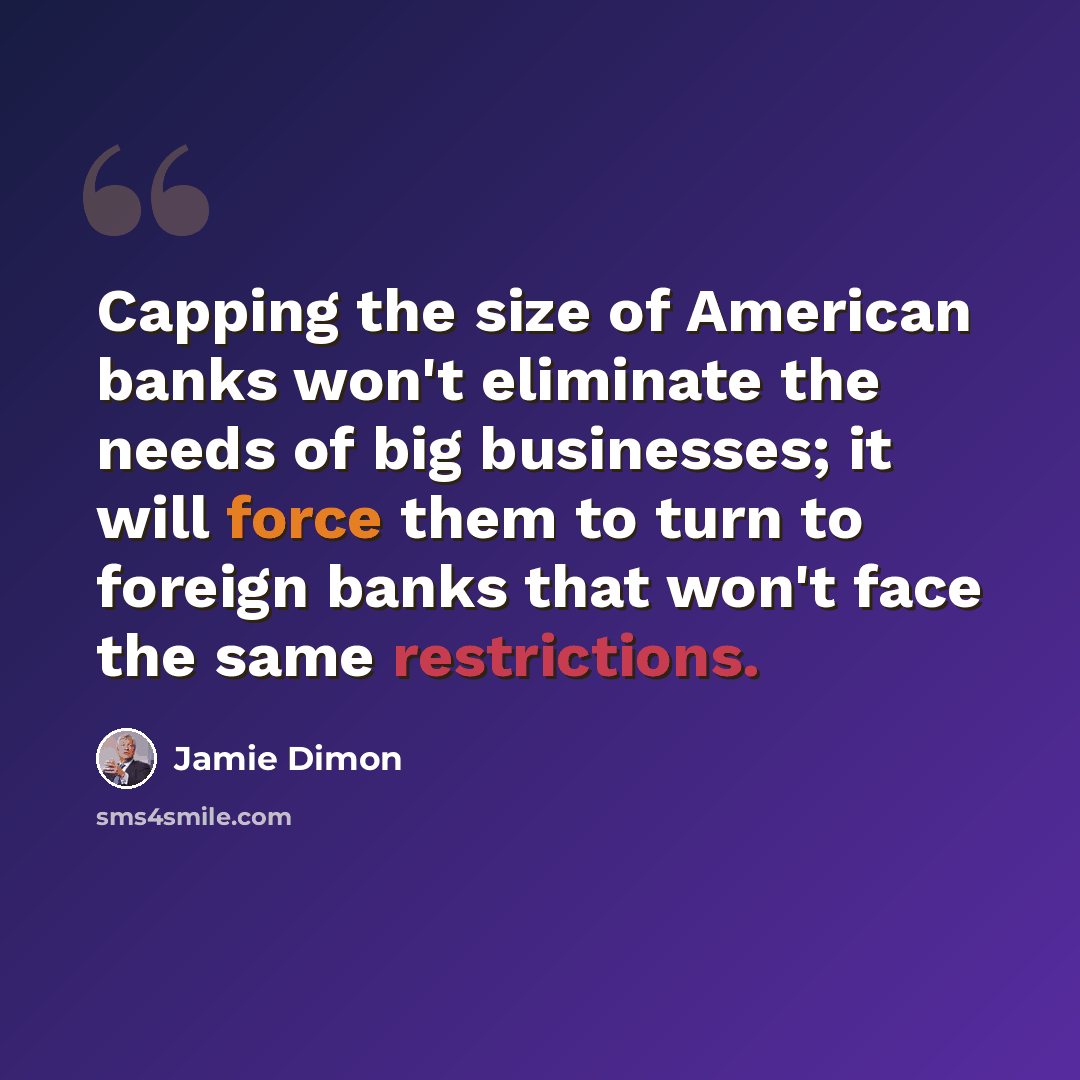 “Capping the size of American banks won't eliminate the needs of big businesses; it will force them to turn to foreign banks that won't face the same restrictions.” quote by Jamie Dimon