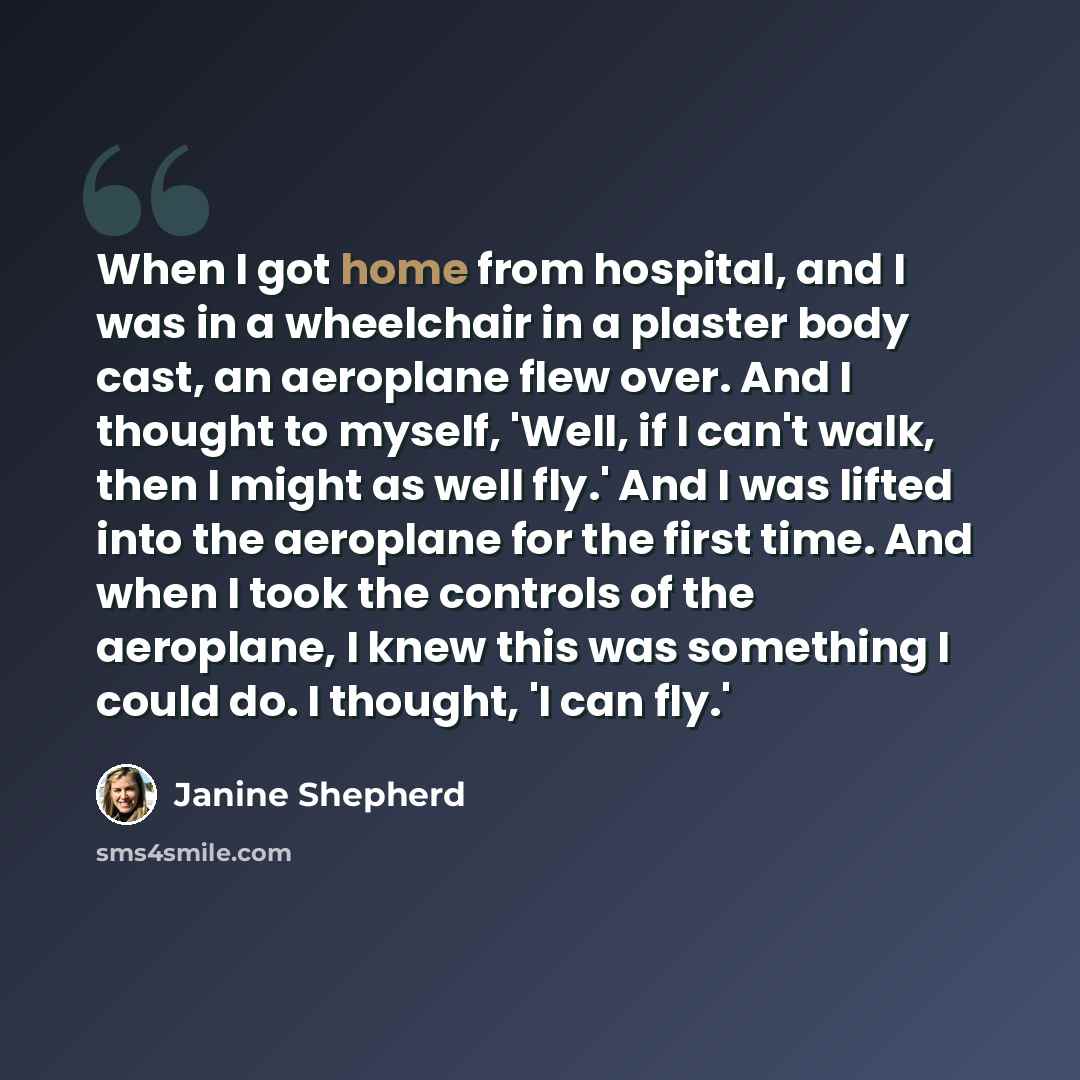 “When I got home from hospital, and I was in a wheelchair in a plaster body cast, an aeroplane flew over. And I thought to myself, 'Well, if I can't walk, then I might as well fly.' And I was lifted into the aeroplane for the first time. And when I took the controls of the aeroplane, I knew this…” quote by Janine Shepherd
