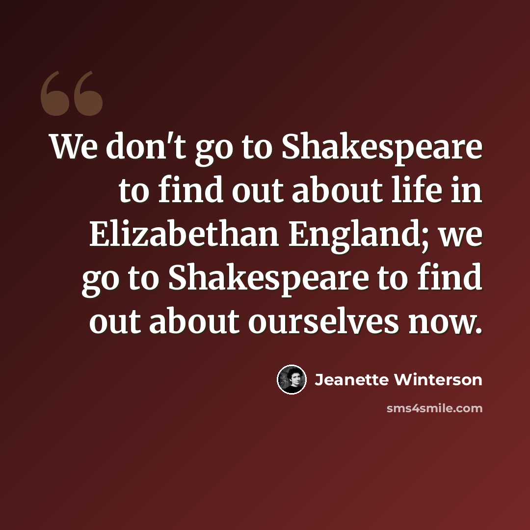 “We don't go to Shakespeare to find out about life in Elizabethan England; we go to Shakespeare to find out about ourselves now.” quote by Jeanette Winterson