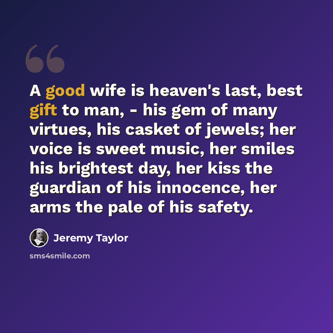 “A good wife is heaven's last, best gift to man, - his gem of many virtues, his casket of jewels; her voice is sweet music, her smiles his brightest day, her kiss the guardian of his innocence, her arms the pale of his safety.” quote by Jeremy Taylor