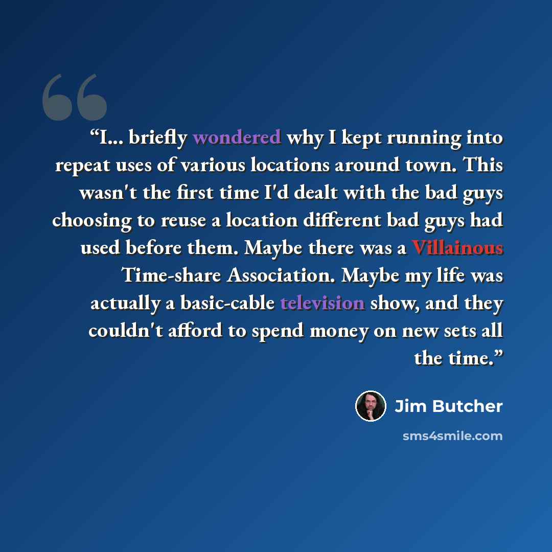 “I... briefly wondered why I kept running into repeat uses of various locations around town. This wasn't the first time I'd dealt with the bad guys choosing to reuse a location different bad guys had used before them. Maybe there was a Villainous Time-share Association. Maybe my life was actually a…” quote by Jim Butcher