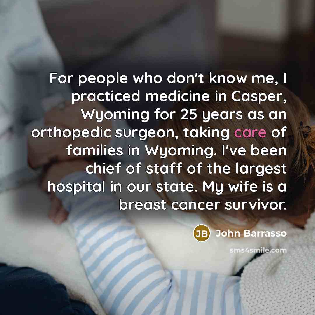 “For people who don't know me, I practiced medicine in Casper, Wyoming for 25 years as an orthopedic surgeon, taking care of families in Wyoming. I've been chief of staff of the largest hospital in our state. My wife is a breast cancer survivor.” quote by John Barrasso