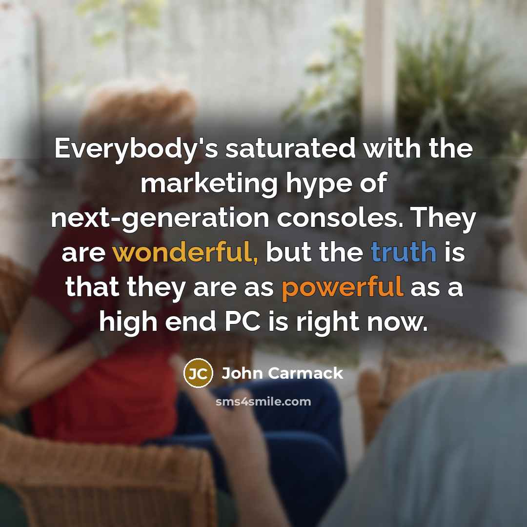 “Everybody's saturated with the marketing hype of next-generation consoles. They are wonderful, but the truth is that they are as powerful as a high end PC is right now.” quote by John Carmack