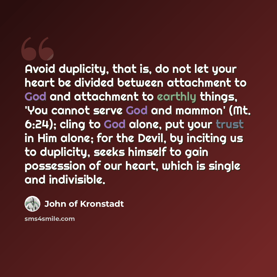 “Avoid duplicity, that is, do not let your heart be divided between attachment to God and attachment to earthly things, 'You cannot serve God and mammon' (Mt. 6:24); cling to God alone, put your trust in Him alone; for the Devil, by inciting us to duplicity, seeks himself to gain possession of our…” quote by John of Kronstadt