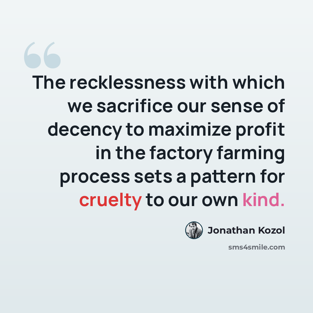 “The recklessness with which we sacrifice our sense of decency to maximize profit in the factory farming process sets a pattern for cruelty to our own kind.” quote by Jonathan Kozol