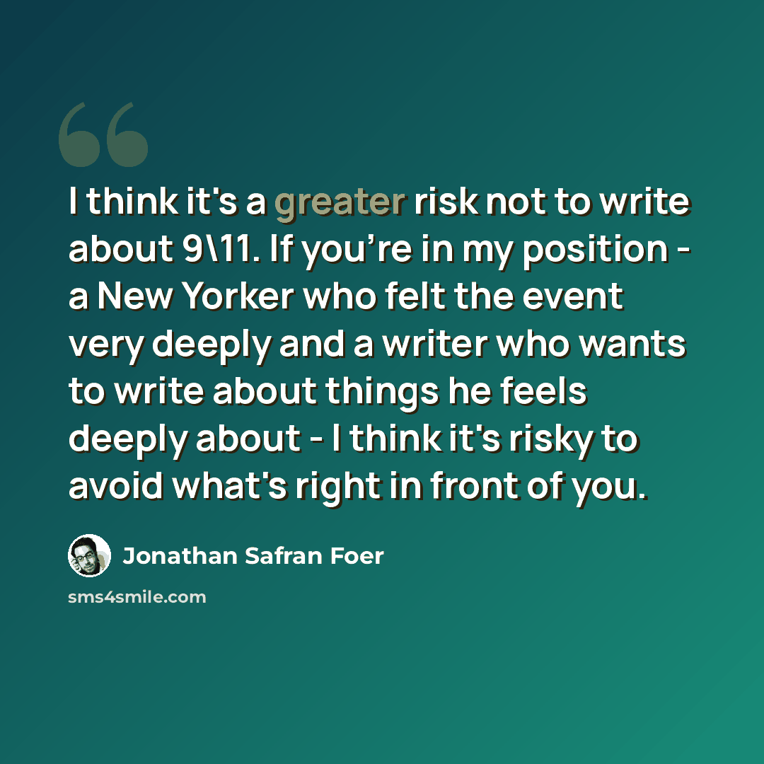 “I think it's a greater risk not to write about 9\11. If you're in my position - a New Yorker who felt the event very deeply and a writer who wants to write about things he feels deeply about - I think it's risky to avoid what's right in front of you.” quote by Jonathan Safran Foer