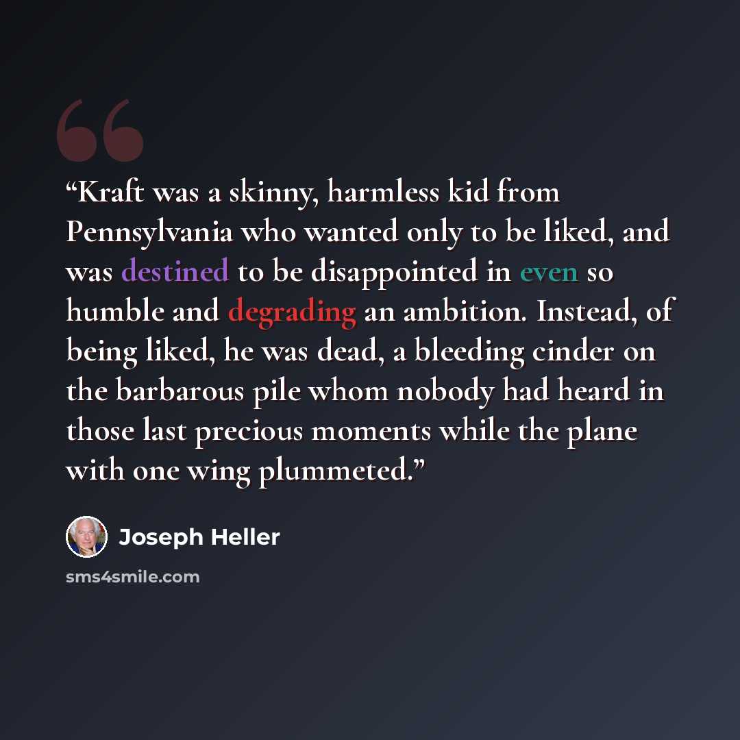 “Kraft was a skinny, harmless kid from Pennsylvania who wanted only to be liked, and was destined to be disappointed in even so humble and degrading an ambition. Instead, of being liked, he was dead, a bleeding cinder on the barbarous pile whom nobody had heard in those last precious moments while…” quote by Joseph Heller