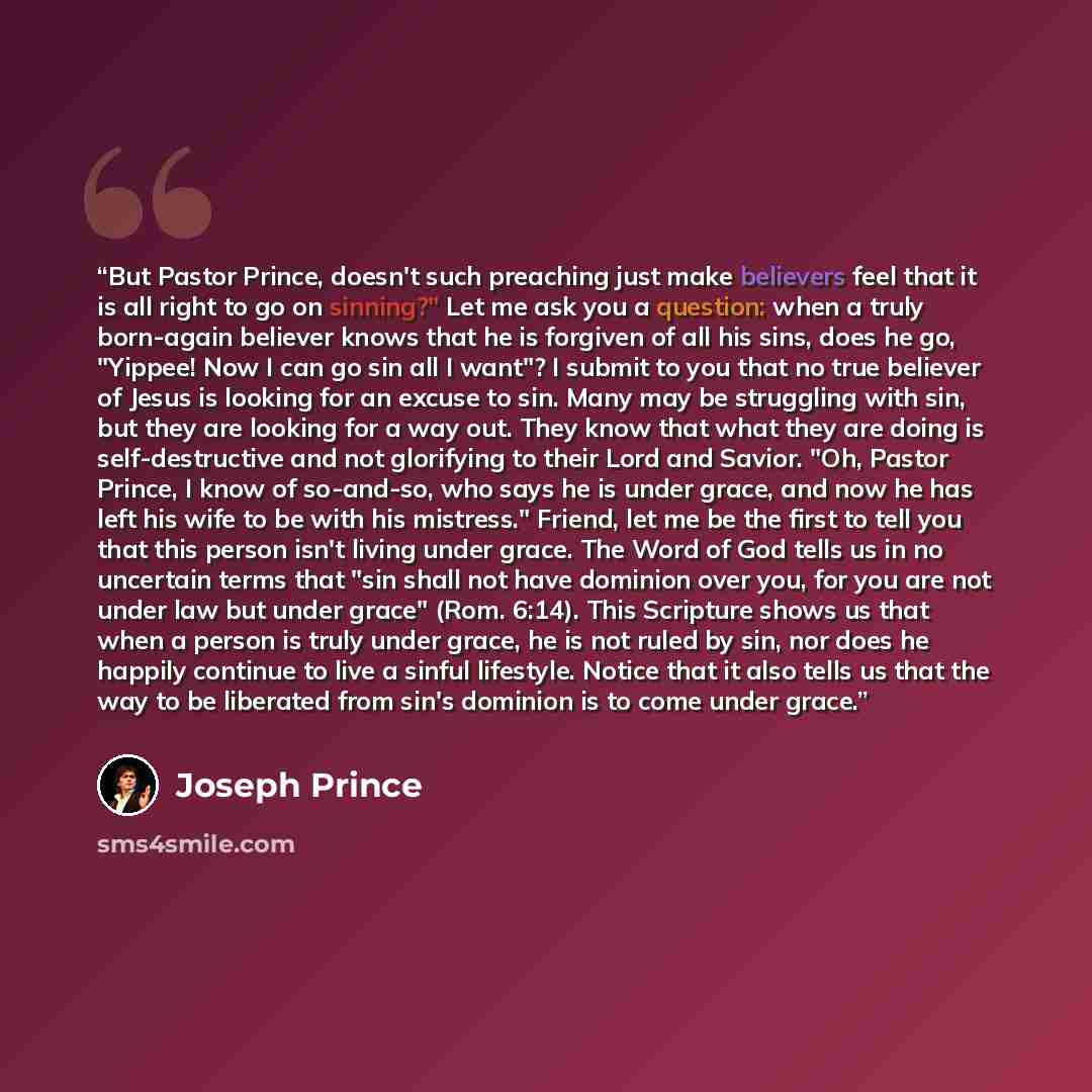 “But Pastor Prince, doesn't such preaching just make believers feel that it is all right to go on sinning?" Let me ask you a question: when a truly born-again believer knows that he is forgiven of all his sins, does he go, "Yippee! Now I can go sin all I want"? I submit to you that no true believer…” quote by Joseph Prince
