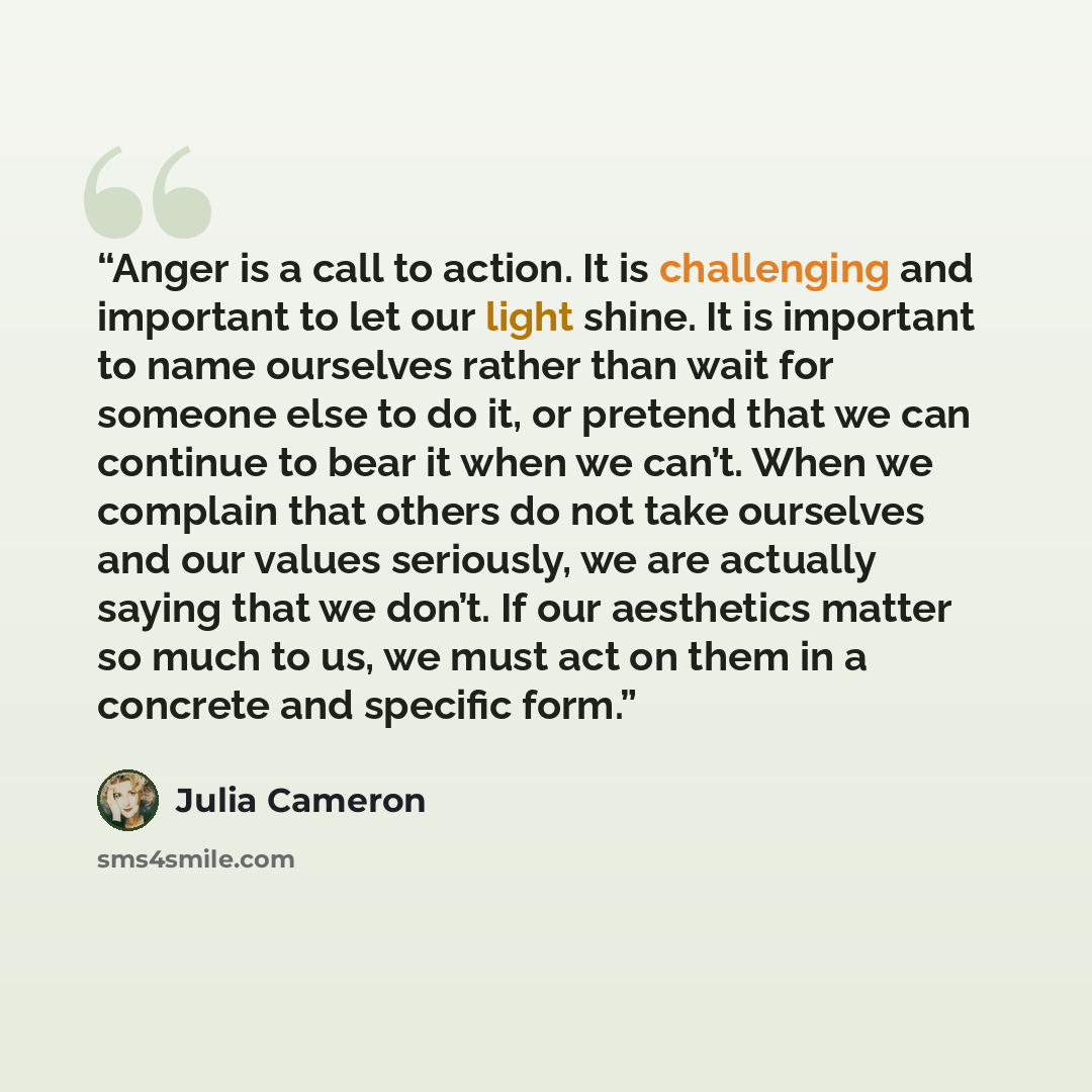 “Anger is a call to action. It is challenging and important to let our light shine. It is important to name ourselves rather than wait for someone else to do it, or pretend that we can continue to bear it when we can’t. When we complain that others do not take ourselves and our values seriously, we…” quote by Julia Cameron