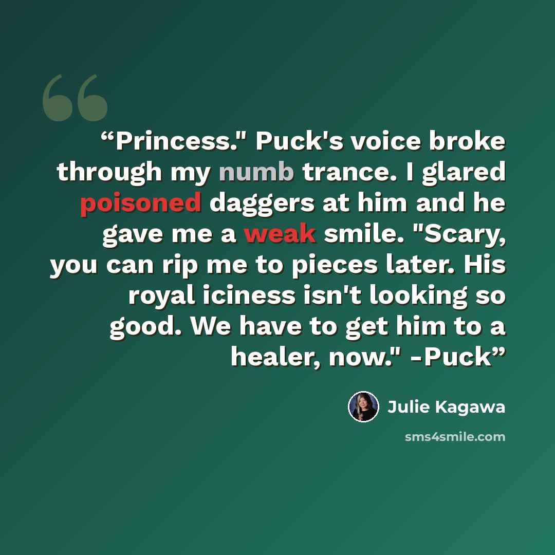 “Princess." Puck's voice broke through my numb trance. I glared poisoned daggers at him and he gave me a weak smile. "Scary, you can rip me to pieces later. His royal iciness isn't looking so good. We have to get him to a healer, now." -Puck” quote by Julie Kagawa