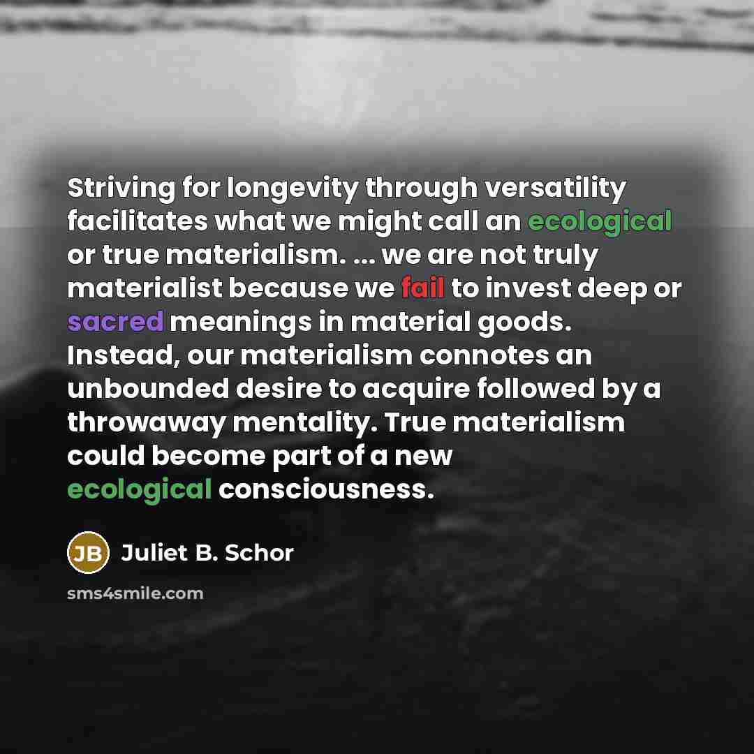 “Striving for longevity through versatility facilitates what we might call an ecological or true materialism. ... we are not truly materialist because we fail to invest deep or sacred meanings in material goods. Instead, our materialism connotes an unbounded desire to acquire followed by a…” quote by Juliet B. Schor