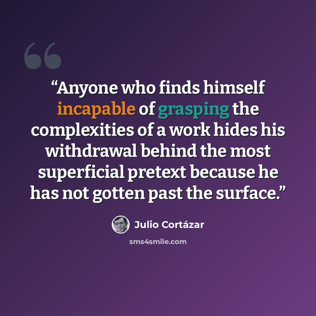 “Anyone who finds himself incapable of grasping the complexities of a work hides his withdrawal behind the most superficial pretext because he has not gotten past the surface.” quote by Julio Cortázar