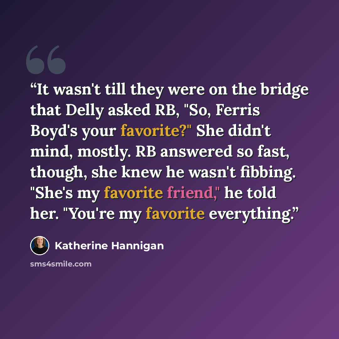 “It wasn't till they were on the bridge that Delly asked RB, "So, Ferris Boyd's your favorite?" She didn't mind, mostly. RB answered so fast, though, she knew he wasn't fibbing. "She's my favorite friend," he told her. "You're my favorite everything.” quote by Katherine Hannigan